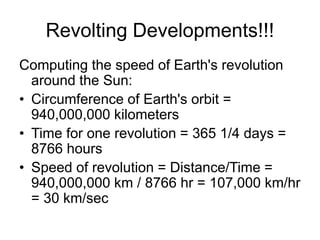 Revolting Developments!!!
Computing the speed of Earth's revolution
around the Sun:
• Circumference of Earth's orbit =
940,000,000 kilometers
• Time for one revolution = 365 1/4 days =
8766 hours
• Speed of revolution = Distance/Time =
940,000,000 km / 8766 hr = 107,000 km/hr
= 30 km/sec
 