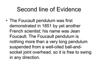 Second line of Evidence
• The Foucault pendulum was first
demonstrated in 1851 by yet another
French scientist; his name was Jean
Foucault. The Foucault pendulum is
nothing more than a very long pendulum
suspended from a well-oiled ball-and-
socket joint overhead, so it is free to swing
in any direction.
 