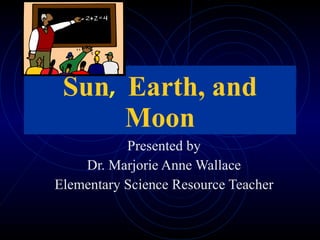 Sun ,  Earth, and Moon Presented by Dr. Marjorie Anne Wallace Elementary Science Resource Teacher 