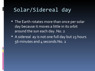 Solar/Sidereal day
 The Earth rotates more than once per solar
  day because it moves a little in its orbit
  around the sun each day. No. 2
 A sidereal ay is not one full day but 23 hours
  56 minutes and 4 seconds No. 2
 
