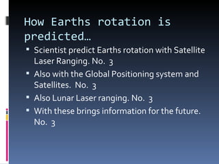 How Earths rotation is
predicted…
 Scientist predict Earths rotation with Satellite
  Laser Ranging. No. 3
 Also with the Global Positioning system and
  Satellites. No. 3
 Also Lunar Laser ranging. No. 3
 With these brings information for the future.
  No. 3
 