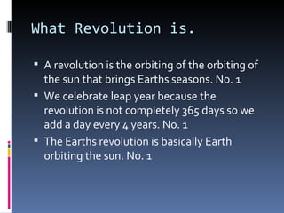 What Revolution is.

 A revolution is the orbiting of the orbiting of
  the sun that brings Earths seasons. No. 1
 We celebrate leap year because the
  revolution is not completely 365 days so we
  add a day every 4 years. No. 1
 The Earths revolution is basically Earth
  orbiting the sun. No. 1
 