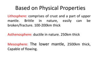 Based on Physical Properties
Lithosphere: comprises of crust and a part of upper
mantle. Brittle in nature, easily can be
broken/fracture. 100-200km thick
Asthenosphere: ductile in nature. 250km thick
Mesosphere: The lower mantle, 2500km thick,
Capable of flowing.
 