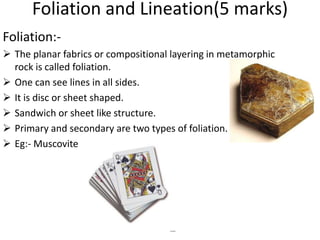 Foliation and Lineation(5 marks)
Foliation:-
 The planar fabrics or compositional layering in metamorphic
rock is called foliation.
 One can see lines in all sides.
 It is disc or sheet shaped.
 Sandwich or sheet like structure.
 Primary and secondary are two types of foliation.
 Eg:- Muscovite
 