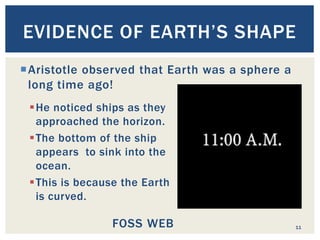 He noticed ships as they
approached the horizon.
The bottom of the ship
appears to sink into the
ocean.
This is because the Earth
is curved.
11
EVIDENCE OF EARTH’S SHAPE
Aristotle observed that Earth was a sphere a
long time ago!
FOSS WEB
 