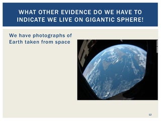 12
WHAT OTHER EVIDENCE DO WE HAVE TO
INDICATE WE LIVE ON GIGANTIC SPHERE!
We have photographs of
Earth taken from space
A lunar eclipse casts
earth’s shadow on the
moon. A curved shadow is
shown.
Changing positions of the
sun and stars like Polaris
in reference to location.
 