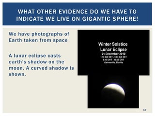 13
WHAT OTHER EVIDENCE DO WE HAVE TO
INDICATE WE LIVE ON GIGANTIC SPHERE!
We have photographs of
Earth taken from space
A lunar eclipse casts
earth’s shadow on the
moon. A curved shadow is
shown.
Changing positions of the
sun and stars like Polaris
in reference to location.
 