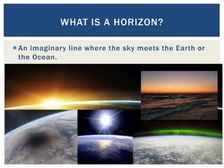  An imaginary line where the sky meets the Earth or
the Ocean.
15
WHAT IS A HORIZON?
 