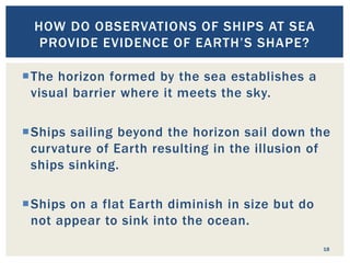 18
HOW DO OBSERVATIONS OF SHIPS AT SEA
PROVIDE EVIDENCE OF EARTH’S SHAPE?
The horizon formed by the sea establishes a
visual barrier where it meets the sky.
Ships sailing beyond the horizon sail down the
curvature of Earth resulting in the illusion of
ships sinking.
Ships on a flat Earth diminish in size but do
not appear to sink into the ocean.
 