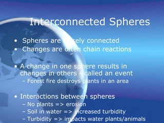 Interconnected Spheres Spheres are closely connected Changes are often chain reactions A change in one sphere results in changes in others - called an event Forest fire destroys plants in an area Interactions between spheres No plants => erosion  Soil in water => increased turbidity Turbidity => impacts water plants/animals 