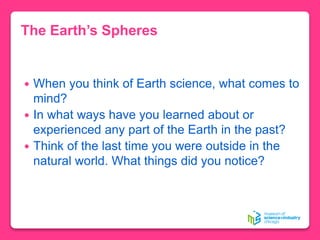 The Earth’s Spheres
 When you think of Earth science, what comes to
mind?
 In what ways have you learned about or
experienced any part of the Earth in the past?
 Think of the last time you were outside in the
natural world. What things did you notice?
 