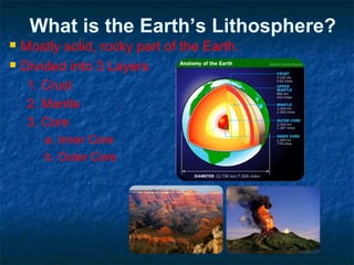 What is the Earth’s Lithosphere?
 Mostly solid, rocky part of the Earth.
 Divided into 3 Layers
1. Crust
2. Mantle
3. Core
a. Inner Core
b. Outer Core
 