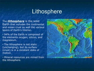 Lithosphere
The lithosphere is the solid
Earth that includes the continental
and ocean crust as well the various
layers of Earth’s interior.
• 94% of the Earth is composed of
the elements oxygen, silicon, and
magnesium.
• The lithosphere is not static
(unchanging), but its surface
(crust) is in a constant state of
motion.
• Mineral resources are mined from
the lithosphere.
 