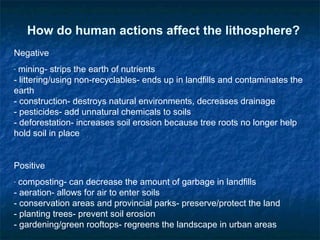 How do human actions affect the lithosphere?
Negative
- mining- strips the earth of nutrients
- littering/using non-recyclables- ends up in landfills and contaminates the
earth
- construction- destroys natural environments, decreases drainage
- pesticides- add unnatural chemicals to soils
- deforestation- increases soil erosion because tree roots no longer help
hold soil in place
Positive
- composting- can decrease the amount of garbage in landfills
- aeration- allows for air to enter soils
- conservation areas and provincial parks- preserve/protect the land
- planting trees- prevent soil erosion
- gardening/green rooftops- regreens the landscape in urban areas
 