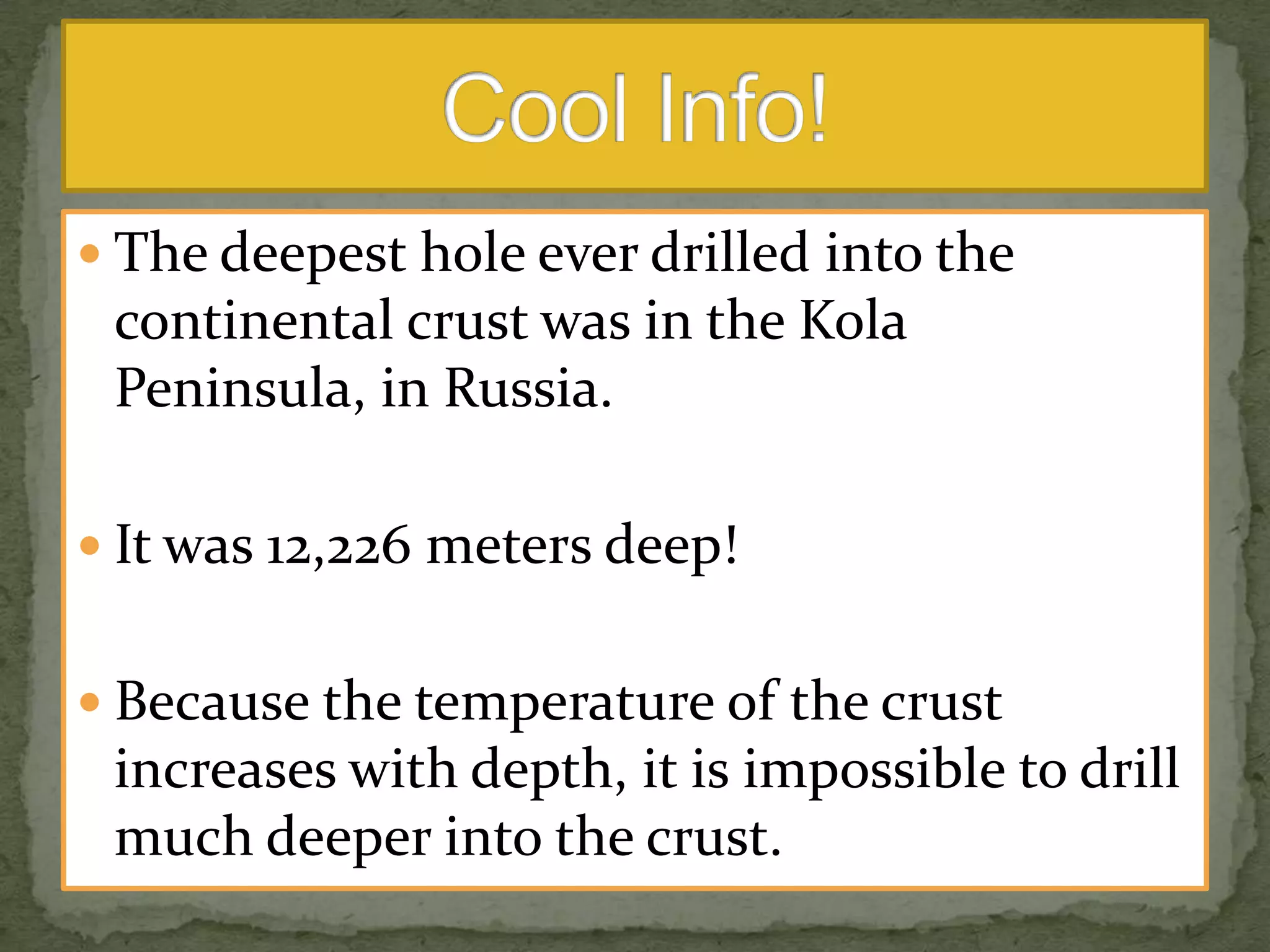  The deepest hole ever drilled into the

continental crust was in the Kola
Peninsula, in Russia.
 It was 12,226 meters deep!
 Because the temperature of the crust

increases with depth, it is impossible to drill
much deeper into the crust.

 