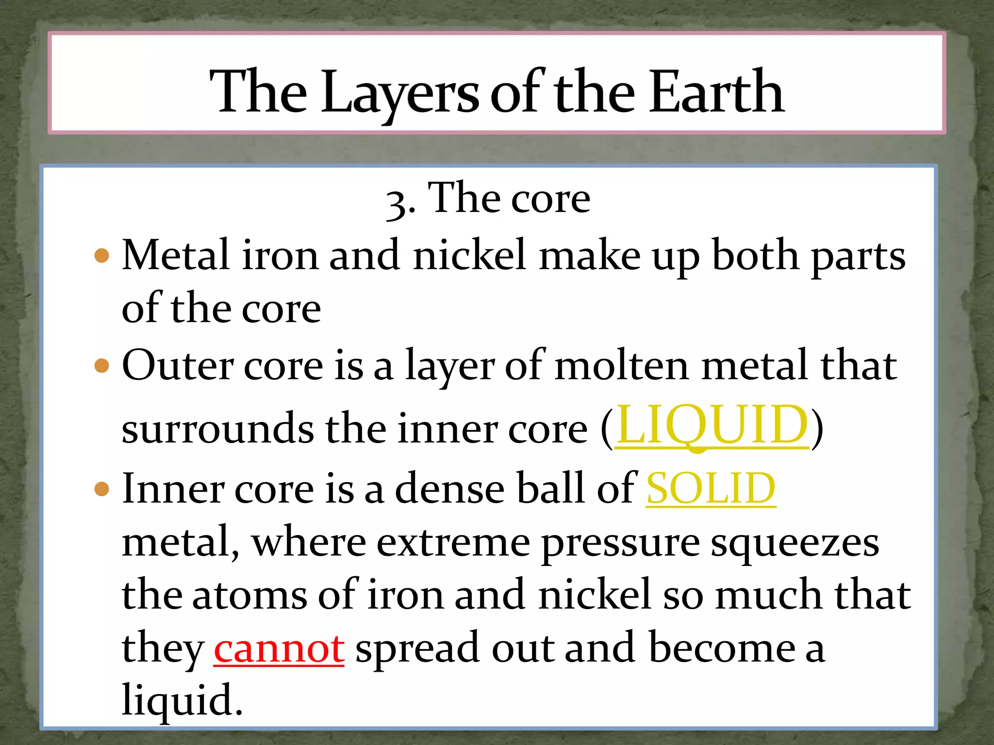 3. The core
 Metal iron and nickel make up both parts
of the core
 Outer core is a layer of molten metal that
surrounds the inner core (LIQUID)
 Inner core is a dense ball of SOLID
metal, where extreme pressure squeezes
the atoms of iron and nickel so much that
they cannot spread out and become a
liquid.

 