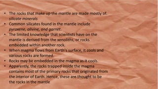 • The rocks that make up the mantle are made mostly of.
silicate minerals
• Common silicates found in the mantle include
pyroxene, olivine, and garnet.
• The limited knowledge that scientists have on the
mantle is derived from the xenoliths, or rocks
embedded within another rock.
• When magma flows from Earth's surface, it cools and
various rocks are formed.
• Rocks may be embedded in the magma as it cools.
• Apparently, the rocks trapped inside the magma
contains most of the primary rocks that originated from
the interior of Earth. Hence, these are thought to be
the rocks in the mantle.
 