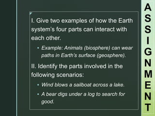 z
I. Give two examples of how the Earth
system’s four parts can interact with
each other.
 Example: Animals (biosphere) can wear
paths in Earth’s surface (geosphere).
II. Identify the parts involved in the
following scenarios:
 Wind blows a sailboat across a lake.
 A bear digs under a log to search for
good.
A
S
S
I
G
N
M
E
N
T
 