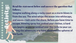 Read the statement below and answer the question that
follows.
Imagine walking along a rocky coast as a storm blows in
from the sea. The wind whips the ocean into whitecaps,
and waves crash onto the shore. Before you have time to
escape, blowing spray has soaked your clothes. A hard
rain begins as you scrambled over the rocks to your car.
During the adventure, you have observed the spheres of
the Earth.
Activity:
 