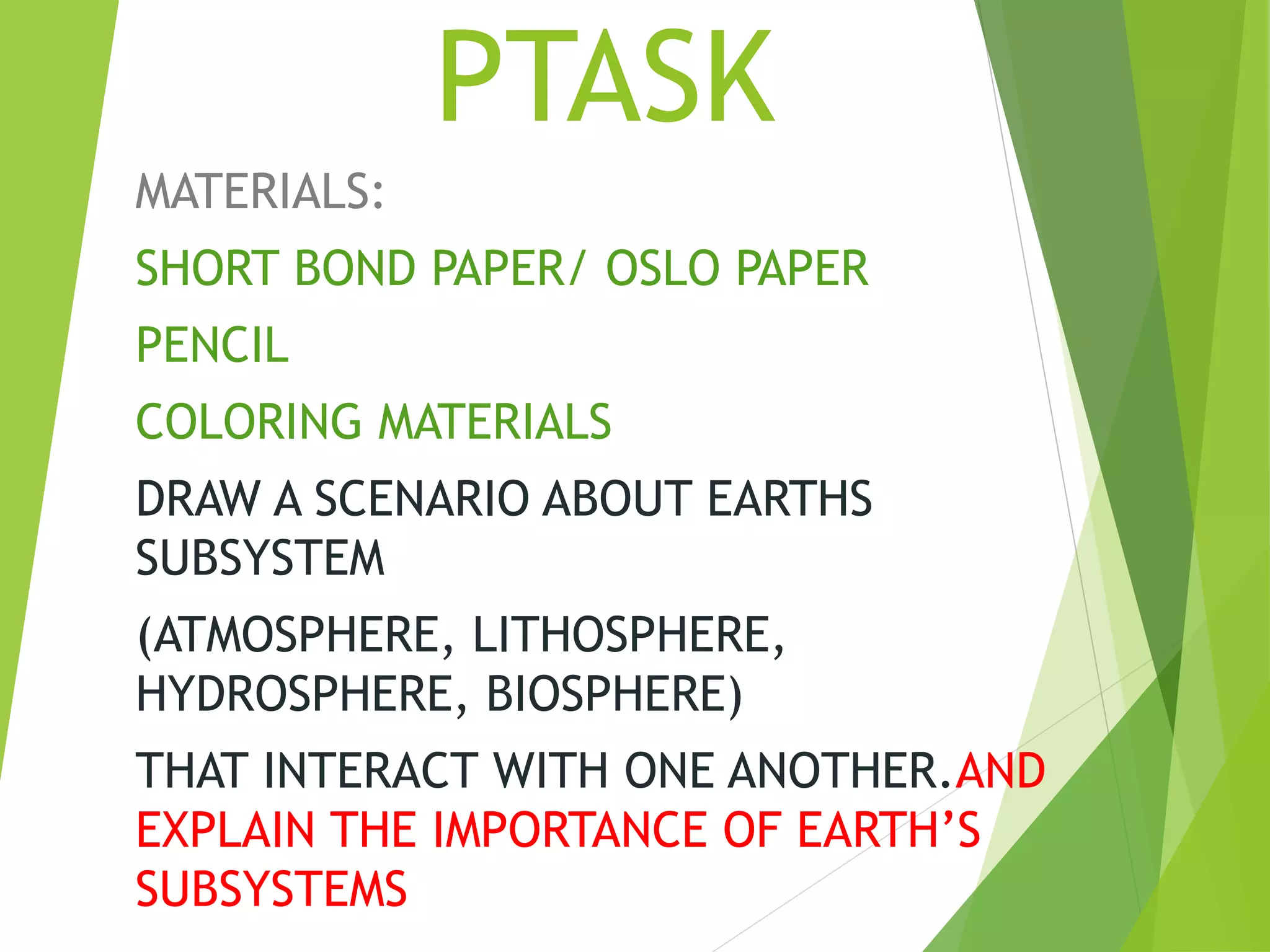 PTASK
MATERIALS:
SHORT BOND PAPER/ OSLO PAPER
PENCIL
COLORING MATERIALS
DRAW A SCENARIO ABOUT EARTHS
SUBSYSTEM
(ATMOSPHERE, LITHOSPHERE,
HYDROSPHERE, BIOSPHERE)
THAT INTERACT WITH ONE ANOTHER.AND
EXPLAIN THE IMPORTANCE OF EARTH’S
SUBSYSTEMS
 