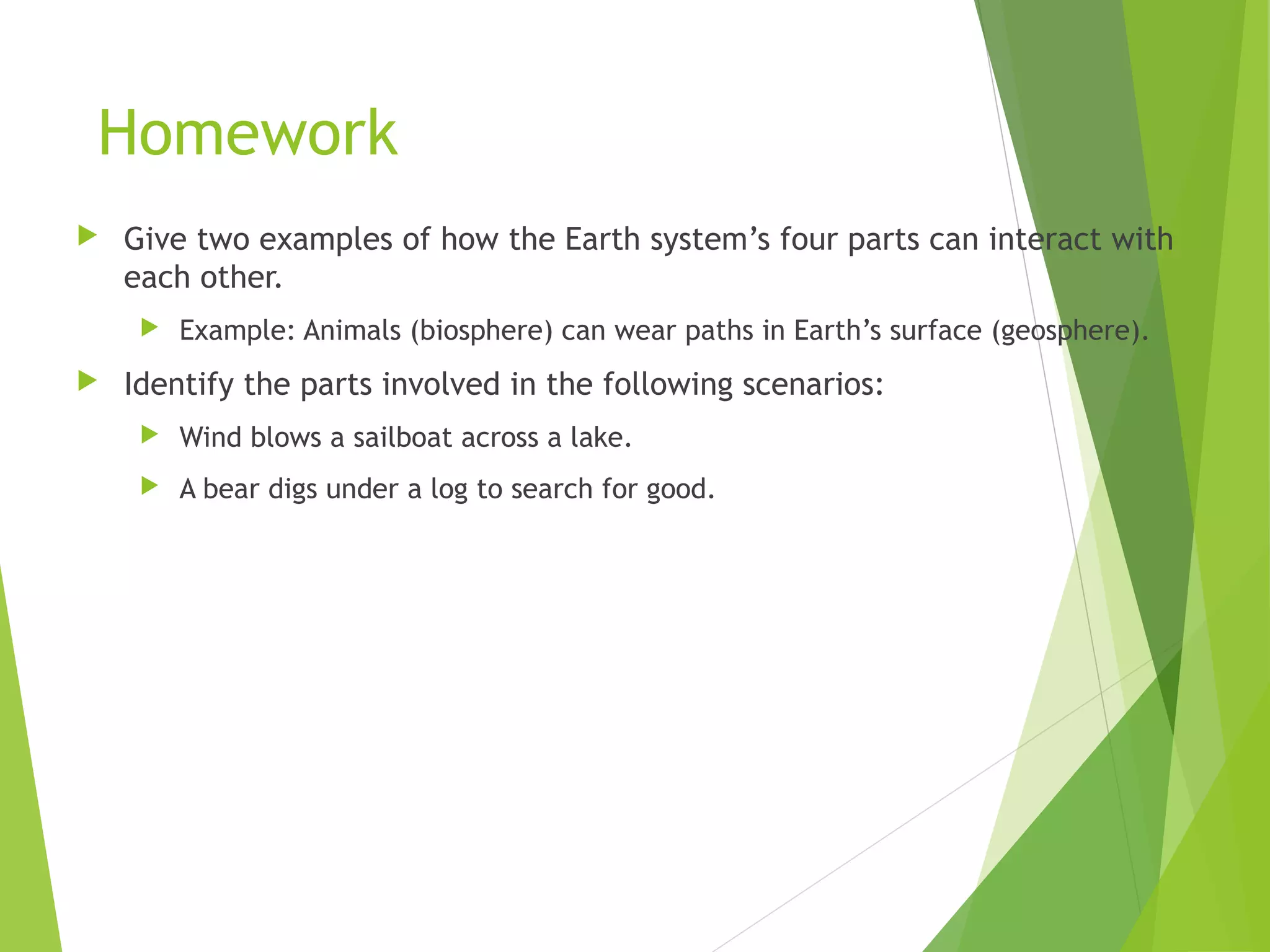 Homework
 Give two examples of how the Earth system’s four parts can interact with
each other.
 Example: Animals (biosphere) can wear paths in Earth’s surface (geosphere).
 Identify the parts involved in the following scenarios:
 Wind blows a sailboat across a lake.
 A bear digs under a log to search for good.
 