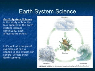 Earth System Science
Earth System Science
is the study of how the
four spheres of the Earth
system interact
continually, each
affecting the others.
Let’s look at a couple of
examples of how a
change in one system (or
sphere) affects other
Earth systems.
 