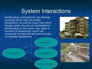 System Interactions
Earthquakes (Lithosphere) can damage
buildings which may kill people
(biosphere), as well as cause fires which
release gases into the air (atmosphere).
Earthquakes in the ocean may cause a
tsunami (hydrosphere) which can
eventually hit land and kill both animals
and people (biosphere).
Lithosphere
Biosphere
Atmosphere
Hydrosphere
 