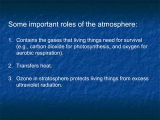 Some important roles of the atmosphere:
1. Contains the gases that living things need for survival
(e.g., carbon dioxide for photosynthesis, and oxygen for
aerobic respiration).
2. Transfers heat.
3. Ozone in stratosphere protects living things from excess
ultraviolet radiation.
 