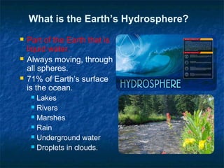 What is the Earth’s Hydrosphere?
 Part of the Earth that is
liquid water.
 Always moving, through
all spheres.
 71% of Earth’s surface
is the ocean.
 Lakes
 Rivers
 Marshes
 Rain
 Underground water
 Droplets in clouds.
 