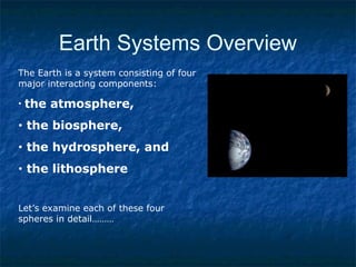 Earth Systems Overview
The Earth is a system consisting of four
major interacting components:
• the atmosphere,
• the biosphere,
• the hydrosphere, and
• the lithosphere
Let’s examine each of these four
spheres in detail………
 