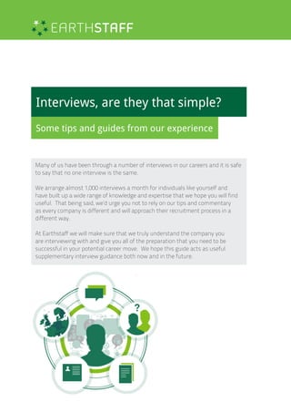 Interviews, are they that simple?
Some tips and guides from our experience
Many of us have been through a number of interviews in our careers and it is safe
to say that no one interview is the same.
We arrange almost 1,000 interviews a month for individuals like yourself and
have built up a wide range of knowledge and expertise that we hope you will find
useful. That being said, we’d urge you not to rely on our tips and commentary
as every company is different and will approach their recruitment process in a
different way.
At Earthstaff we will make sure that we truly understand the company you
are interviewing with and give you all of the preparation that you need to be
successful in your potential career move. We hope this guide acts as useful
supplementary interview guidance both now and in the future.
 