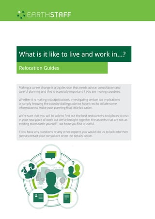 What is it like to live and work in...?
Relocation Guides
Making a career change is a big decision that needs advice, consultation and
careful planning and this is especially important if you are moving countries.
Whether it is making visa applications, investigating certain tax implications
or simply knowing the country dialling code we have tried to collate some
information to make your planning that little bit easier.
We’re sure that you will be able to find out the best restuarants and places to visit
in your new place of work but we’ve brought together the aspects that are not as
exciting to research yourself - we hope you find it useful.
If you have any questions or any other aspects you would like us to look into then
please contact your consultant or on the details below.
 
