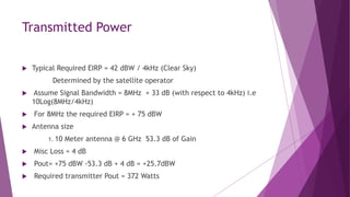 Transmitted Power
 Typical Required EIRP = 42 dBW / 4kHz (Clear Sky)
Determined by the satellite operator
 Assume Signal Bandwidth = 8MHz + 33 dB (with respect to 4kHz) i.e
10Log(8MHz/4kHz)
 For 8MHz the required EIRP = + 75 dBW
 Antenna size
1. 10 Meter antenna @ 6 GHz 53.3 dB of Gain
 Misc Loss = 4 dB
 Pout= +75 dBW -53.3 dB + 4 dB = +25.7dBW
 Required transmitter Pout = 372 Watts
 