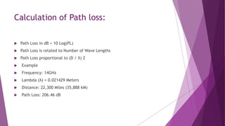 Calculation of Path loss:
 Path Loss in dB = 10 Log(PL)
 Path Loss is related to Number of Wave Lengths
 Path Loss proportional to (D / λ) 2
 Example
 Frequency: 14GHz
 Lambda (λ) = 0.021429 Meters
 Distance: 22,300 Miles (35,888 kM)
 Path Loss: 206.46 dB
 