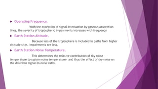  Operating Frequency.
With the exception of signal attenuation by gaseous absorption
lines, the severity of tropospheric impairments increases with frequency.
 Earth Station Altitude.
Because less of the troposphere is included in paths from higher
altitude sites, impairments are less.
 Earth Station Noise Temperature.
This determines the relative contribution of sky noise
temperature to system noise temperature~ and thus the effect of sky noise on
the downlink signal-to-noise ratio.
 