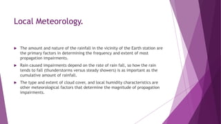 Local Meteorology.
 The amount and nature of the rainfall in the vicinity of the Earth station are
the primary factors in determining the frequency and extent of most
propagation impairments.
 Rain caused impairments depend on the rate of rain fall, so how the rain
tends to fall (thunderstorms versus steady showers) is as important as the
cumulative amount of rainfall.
 The type and extent of cloud cover, and local humidity characteristics are
other meteorological factors that determine the magnitude of propagation
impairments.
 