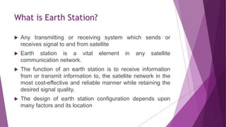 What is Earth Station?
 Any transmitting or receiving system which sends or
receives signal to and from satellite
 Earth station is a vital element in any satellite
communication network.
 The function of an earth station is to receive information
from or transmit information to, the satellite network in the
most cost-effective and reliable manner while retaining the
desired signal quality.
 The design of earth station configuration depends upon
many factors and its location
 