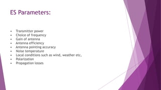 ES Parameters:
• Transmitter power
• Choice of frequency
• Gain of antenna
• Antenna efficiency
• Antenna pointing accuracy
• Noise temperature
• Local conditions such as wind, weather etc,
• Polarization
• Propagation losses
 