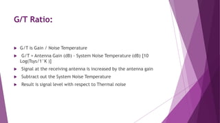 G/T Ratio:
 G/T is Gain / Noise Temperature
 G/T = Antenna Gain (dB) - System Noise Temperature (dB) [10
Log(Tsys/1°K )]
 Signal at the receiving antenna is increased by the antenna gain
 Subtract out the System Noise Temperature
 Result is signal level with respect to Thermal noise
 
