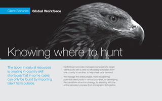 Client Services   Global Workforce




Knowing where to hunt
The boom in natural resources        EarthStream provides managed campaigns to target
                                     talent pools with a view to relocating specialists from
is creating in-country skill         one country to another, to help meet local demand.	
shortages that in some cases         We manage the entire project, from researching
can only be found by importing       potential talent pools in various countries, to developing
                                     the candidate attraction strategy, to assisting with the
talent from outside.                 entire relocation process from immigration to logistics.
 