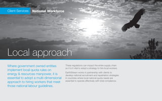 Client Services   National Workforce




Local approach
Where government owned entities          These regulations can impact the entire supply chain
                                         so it is it vital to adopt a strategy to hire local workers.
implement local quota rules on
                                         EarthStream works in partnership with clients to
energy & resources manpower, it is       develop national recruitment and repatriation strategies
essential to adopt a multi-dimensional   in countries where local national quota needs are
                                         essential to operate effectively with total compliance.
approach to hiring workers that meet
those national labour guidelines.
 