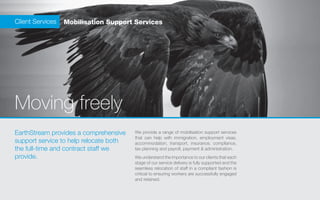Client Services   Mobilisation Support Services




Moving freely
EarthStream provides a comprehensive    We provide a range of mobilisation support services
                                        that can help with immigration, employment visas,
support service to help relocate both   accommodation, transport, insurance, compliance,
the full-time and contract staff we     tax planning and payroll, payment & administration.
provide.                                We understand the importance to our clients that each
                                        stage of our service delivery is fully supported and the
                                        seamless relocation of staff in a compliant fashion is
                                        critical to ensuring workers are successfully engaged
                                        and retained.
 