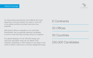 Global Coverage




    As natural resources become more difficult and more
    expensive to find and exploit, the need to work with          6 Continents
    a truly global workforce provider becomes more
    essential.
                                                                  20 Offices
    With twenty offices in operation in six continents
    EarthStream has successfully delivered candidates
    to work in more than fifty countries since our inception.
                                                                  50 Countries
    Our global database of over 250,000 energy and
    resources specialists mean we can deliver local
    nationals, expatriates or FIFO experts to any region in the   250,000 Candidates
    world on either a direct hire or contract assignment basis.
 