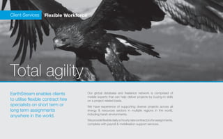 Client Services    Flexible Workforce




Total agility
EarthStream enables clients             Our global database and freelance network is comprised of
                                        mobile experts that can help deliver projects by buying-in skills
to utilise flexible contract hire       on a project related basis.
specialists on short term or            We have experience of supporting diverse projects across all
long term assignments                   energy & resources sectors in multiple regions in the world,
                                        including harsh environments.
anywhere in the world.
                                        We provide flexible daily or hourly rate contractors for assignments,
                                        complete with payroll & mobilisation support services.
 