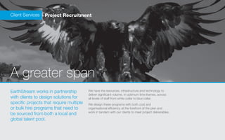 Client Services   Project Recruitment




A greater span
EarthStream works in partnership          We have the resources, infrastructure and technology to
                                          deliver significant volume, in optimum time frames, across
with clients to design solutions for      all levels of staff from white collar to blue collar.
specific projects that require multiple   We design these programs with both cost and
or bulk hire programs that need to        organisational efficiency at the forefront of the plan and
                                          work in tandem with our clients to meet project deliverables.
be sourced from both a local and
global talent pool.
 