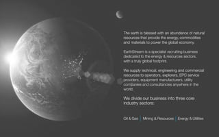 The earth is blessed with an abundance of natural
resources that provide the energy, commodities
and materials to power the global economy.

EarthStream is a specialist recruiting business
dedicated to the energy & resources sectors,
with a truly global footprint.

We supply technical, engineering and commercial
resources to operators, explorers, EPC service
providers, equipment manufacturers, utility
companies and consultancies anywhere in the
world.

We divide our business into three core
industry sectors:


Oil & Gas   Mining & Resources    Energy & Utilities
 