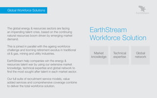 Global Workforce Solutions




    The global energy & resources sectors are facing
    an impending talent crisis, based on the continuing        EarthStream
                                                               Workforce Solution
    natural resources boom driven by emerging market
    demand.

    This is joined in parallel with the ageing workforce
    challenge and looming retirement exodus in traditional
    oil & gas, mining and utility industries.                    Market    Technical    Global
                                                               knowledge   expertise   network
    EarthStream help companies win the energy &
    resources talent war by using our extensive market
    knowledge, technical expertise and global network to
    find the most sought after talent in each market sector.

    Our full suite of recruitment service models, value
    added services and comprehensive coverage combine
    to deliver the total workforce solution.
 