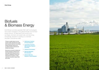 Clean Energy




     Biofuels
     & Biomass Energy
     EarthStream provides specialist R&D staff, technologists
     and project managers to the global biofuels and biomass
     energy sectors. As alternative fuel sources such
     as biogas, biomass, and waste fuels, are becoming
     increasingly adopted it is leading to a dramatic
     shortfall in biosciences skills.

      Throughƒourƒglobalƒnetworkƒweƒhaveƒ         ƒƒ Biochemists, Chemical
      accessƒtoƒhighlyƒspecializedƒandƒsoughtƒ       & Process Engineers
      afterƒbiosciencesƒtalentƒwhoƒhaveƒhelpedƒ
                                                  ƒƒ Fermentation Scientists,
      developƒbioenergyƒsolutionsƒsuchƒ
                                                     R&D Scientists, Research
      asƒcellulosicƒethanol,ƒbiobutanolƒandƒ
                                                     Associates,
      biodieselƒtechnologies.ƒ
                                                  ƒƒ Feedstock Technologists
      Weƒprovideƒourƒservicesƒtoƒbiofuelsƒandƒ
      biomassƒdevelopersƒwhetherƒtheyƒareƒ        ƒƒ Molecular Biologists,
      earlyƒstageƒbiotechnologyƒstartƒupsƒorƒ        Microbiologists,
      divisionsƒofƒestablishedƒchemicalƒandƒ
                                                  ƒƒ Biofuels & Biomass
      petrochemicalƒcompanies.ƒToƒtheseƒ
                                                     Engineers, Project Managers,ƒ
      customersƒweƒprovideƒaƒrangeƒofƒskillsƒ
      thatƒinclude;




36   ENERGY   RESOURCES   ENVIRONMENT
 