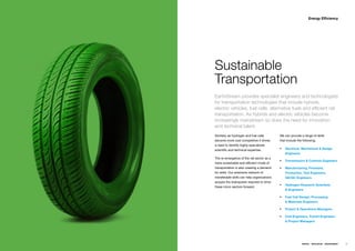 Energy Efficiency




Sustainable
Transportation
EarthStream provides specialist engineers and technologists
for transportation technologies that include hybrids,
electric vehicles, fuel cells, alternative fuels and efficient rail
transportation. As hybrids and electric vehicles become
increasingly mainstream so does the need for innovation
and technical talent.
Similarlyƒasƒhydrogenƒandƒfuelƒcellsƒ         Weƒcanƒprovideƒaƒrangeƒofƒskillsƒƒ
becomeƒmoreƒcostƒcompetitiveƒitƒdrivesƒ       thatƒincludeƒtheƒfollowing;ƒƒƒ
aƒneedƒtoƒidentifyƒhighlyƒspecializedƒ
scientificƒandƒtechnicalƒexpertise.           ƒƒ Electrical, Mechanical & Design
                                                  Engineers
Theƒre-emergenceƒofƒtheƒrailƒsectorƒasƒaƒ
                                              ƒƒ Transmission & Controls Engineers
moreƒsustainableƒandƒefficientƒmodeƒofƒ
transportationƒisƒalsoƒcreatingƒaƒdemandƒ     ƒƒ Manufacturing, Firmware,
forƒskills.ƒOurƒextensiveƒnetworkƒofƒ             Production, Test Engineers,
transferableƒskillsƒcanƒhelpƒorganizationsƒ       QA/QC Engineers
acquireƒtheƒbrainpowerƒrequiredƒtoƒdriveƒ
                                              ƒƒ Hydrogen Research Scientists
theseƒmicroƒsectorsƒforward.ƒ
                                                  & Engineers

                                              ƒƒ Fuel Cell Design, Processing
                                                  & Materials Engineers

                                              ƒƒ Project & Operations Managers

                                              ƒƒ Civil Engineers, Transit Engineers
                                                  & Project Managers




                                                               ENERGY   RESOURCES   ENVIRONMENT   45
 