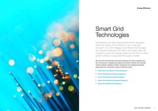 Energy Efficiency




Smart Grid
Technologies
EarthStream can help organizations find the specialist
talent that will be at the forefront of the smart grid
revolution. As more intelligent and efficient technologies
are adopted traditional information technology skills will
migrate to smart grid energy supply but the rate of market
growth is likely to supersede the supply of talent.

Weƒworkƒwithƒbothƒsmartƒgridƒtechnologyƒdevelopersƒandƒutilityƒcompaniesƒwhoƒ
areƒinƒtheƒprocessƒofƒupgradingƒtheirƒagingƒtransmissionƒnetworksƒwithƒadvancedƒ
meteringƒsoftware,ƒintelligentƒsystemsƒmanagementƒandƒintegratedƒdistributedƒ
energyƒresources.ƒWeƒprovideƒaƒrangeƒofƒskillsƒthatƒinclude;ƒ

ƒƒ Smart Grid Consultants & Project Managers

ƒƒ Smart Grid Software & Systems Engineers

ƒƒ Smart Grid Planning & Design Engineers

ƒƒ Smart Grid Architect & Integration Engineers

ƒƒ Smart Grid QA/QC & Test Engineers




                                                                ENERGY   RESOURCES   ENVIRONMENT   49
 